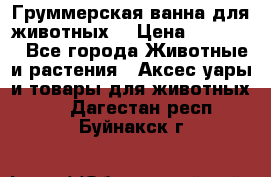 Груммерская ванна для животных. › Цена ­ 25 000 - Все города Животные и растения » Аксесcуары и товары для животных   . Дагестан респ.,Буйнакск г.